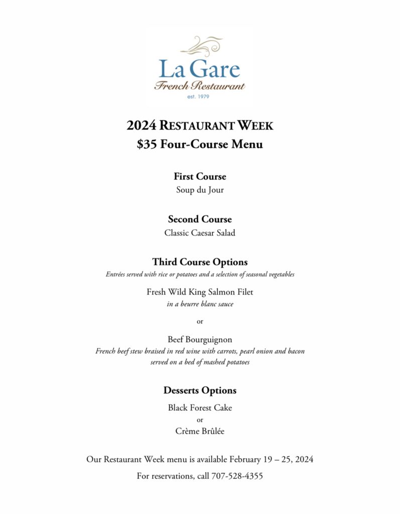 2024 Restaurant Week $35 Four-Course Menu First Course; Soup du Jour Second Course: Classic Caesar Salad Third Course Options: Entrees served with rice or potatoes and a selection of seasonal vegetables. Fresh wild king salmon filet in beurre blanc sauce OR Beff bourguignon: french beef stew braised in red wine with carrots, pearl onion, and bacon served ona bed of mashed potatoes. Dessert Options: Black Forest Cake or Creme Brulee. Our Restaurant Week menu is available February 19-25, 2024. For reservations, call 707-528-4355